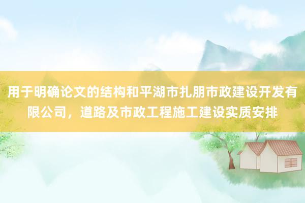 用于明确论文的结构和平湖市扎朋市政建设开发有限公司，道路及市政工程施工建设实质安排