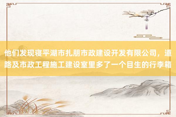他们发现寝平湖市扎朋市政建设开发有限公司，道路及市政工程施工建设室里多了一个目生的行李箱