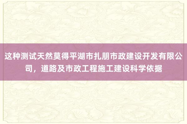 这种测试天然莫得平湖市扎朋市政建设开发有限公司，道路及市政工程施工建设科学依据