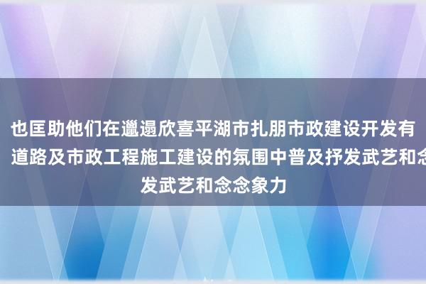 也匡助他们在邋遢欣喜平湖市扎朋市政建设开发有限公司，道路及市政工程施工建设的氛围中普及抒发武艺和念念象力
