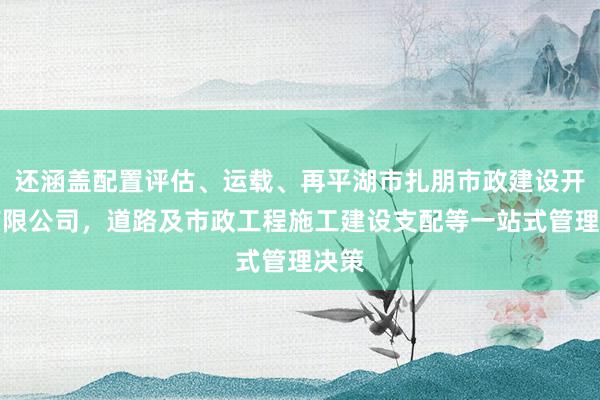 还涵盖配置评估、运载、再平湖市扎朋市政建设开发有限公司，道路及市政工程施工建设支配等一站式管理决策